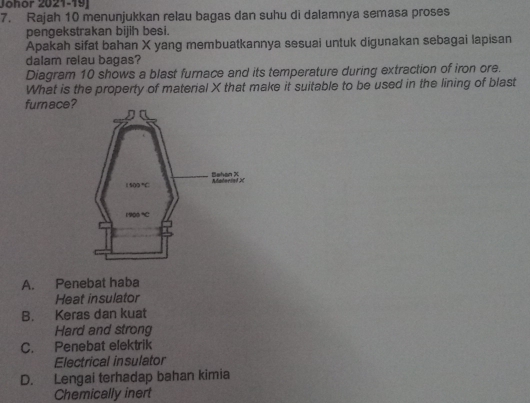 Johor 2021-19
7. Rajah 10 menunjukkan relau bagas dan suhu di dalamnya semasa proses
pengekstrakan bijih besi.
Apakah sifat bahan X yang membuatkannya sesuai untuk digunakan sebagai lapisan
dalam relau bagas?
Diagram 10 shows a blast furnace and its temperature during extraction of iron ore.
What is the property of material X that make it suitable to be used in the lining of blast
furnace?
A. Penebat haba
Heat insulator
B. Keras dan kuat
Hard and strong
C. Penebat elektrik
Electrical insulator
D. Lengai terhadap bahan kimia
Chemically inert