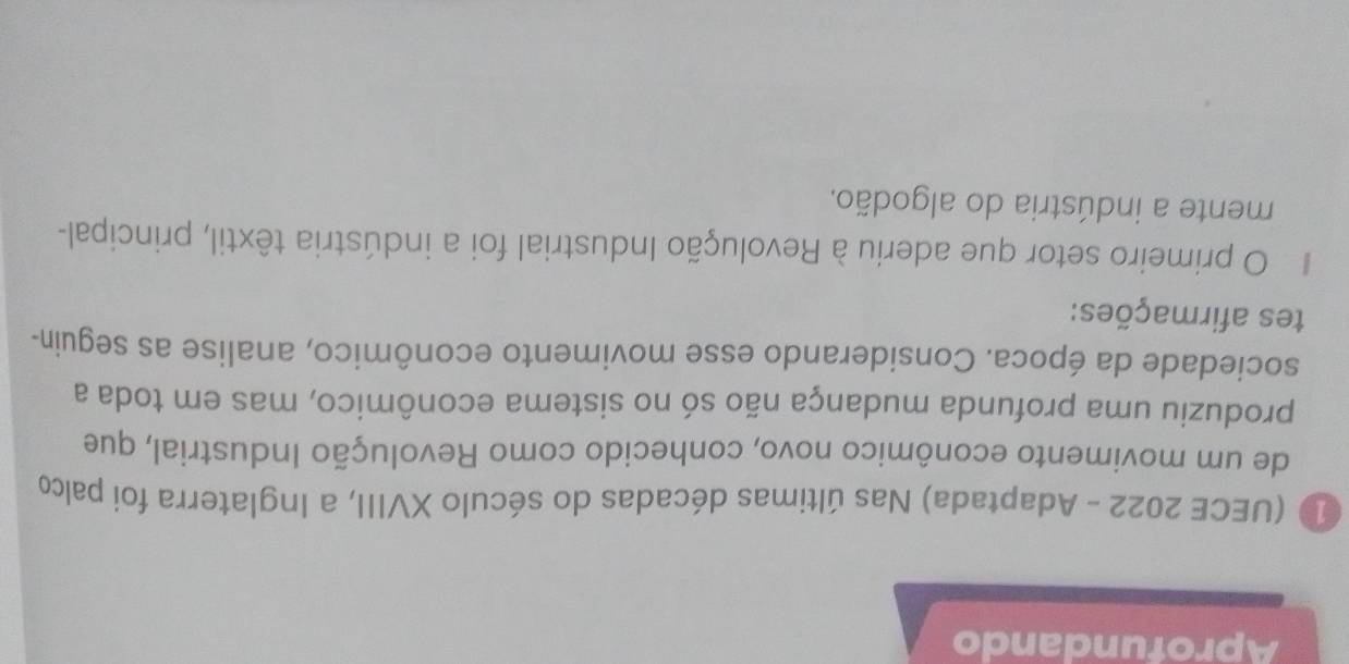 Aprofundando 
1 (UECE 2022 - Adaptada) Nas últimas décadas do século XVIII, a Inglaterra foi palco 
de um movimento econômico novo, conhecido como Revolução Industrial, que 
produziu uma profunda mudança não só no sistema econômico, mas em toda a 
sociedade da época. Considerando esse movimento econômico, analise as seguin- 
tes afirmações: 
O primeiro setor que aderiu à Revolução Industrial foi a indústria têxtil, principal- 
mente a indústria do algodão.