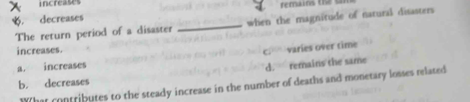 increases
remains the s
decreases
The return period of a disaster _when the magnitude of natural disasters
increases.
c. varies over time
a. increases
d. remains the same
b， decreases
What contributes to the steady increase in the number of deaths and monetary losses related