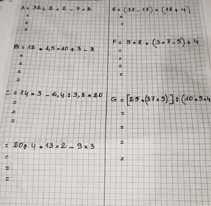 A=32/ 2+2-7* 2 E=(37-17)* (18/ 4)
F=5* 8+(3* 7-5)/ 4
B=12+4.5* 10/ 3-3

c=14* 3-6,4:3,2* 20 G=[25+(37* 5)]/ (10+5* 4

E 
F

=20/ 4+13* 2-9* 3