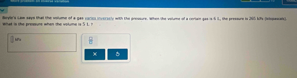 Word problem on inverse vartation 
Boyle's Law says that the volume of a gas varies inversely with the pressure. When the volume of a certain gas is 6 L, the pressure is 265 kPa (kilopascals). 
What is the pressure when the volume is 5 L. ?
kPa
 □ /□   
×