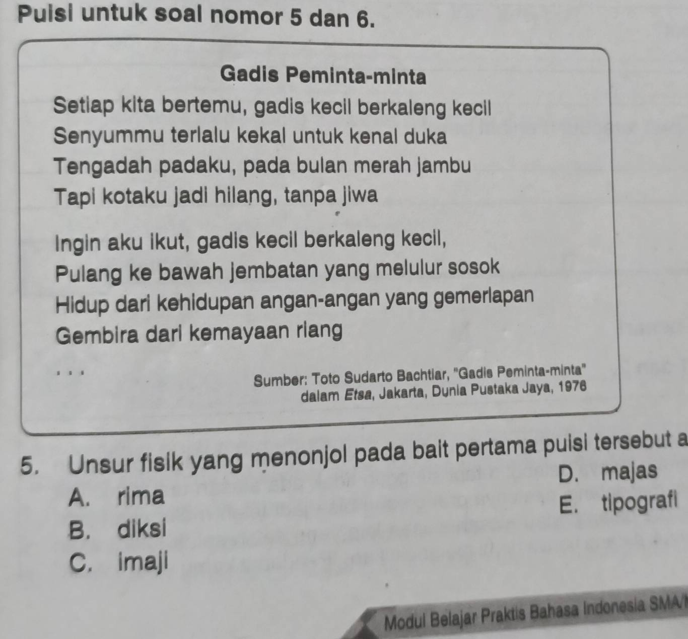 Puisi untuk soal nomor 5 dan 6.
Gadis Peminta-minta
Setiap kita bertemu, gadis kecil berkaleng kecil
Senyummu terlalu kekal untuk kenal duka
Tengadah padaku, pada bulan merah jambu
Tapi kotaku jadi hilang, tanpa jiwa
Ingin aku ikut, gadis kecil berkaleng kecil,
Pulang ke bawah jembatan yang melulur sosok
Hidup dari kehidupan angan-angan yang gemerlapan
Gembira dari kemayaan riang
.
Sumber: Toto Sudarto Bachtiar, ''Gadis Peminta-minta''
dalam Etsa, Jakarta, Dunia Pustaka Jaya, 1976
5. Unsur fisik yang menonjol pada bait pertama puisi tersebut a
A. rima D. majas
B. diksi E. tipografi
C. imaji
Modul Belajar Praktis Bahasa Indonesia SMA'l