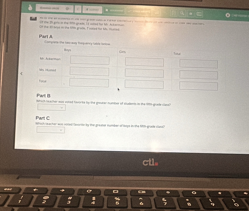 Question 20/20 0 e 7 SABNGT CHSE (A2NA 
4 Aof the 45 stodents in the f1th grade class at Parker Elemetitary scrool voted for the ravente of their two reachers 
Of the 25 girls in the fifth grade, 11 voted for Mr. Ackerman. 
Of the 23 boys in the fifth grade, 7 voted for Ms. Husted. 
Part A 
Complete the two 
Part B 
Which teacher was voted favorite by the greater number of students in the fifth-grade class? 
Part C 
Which teacher was voted favorite by the greater number of boys in the fifth-grade class? 
esc
1
$
8 *
2 3 4 5 6 8