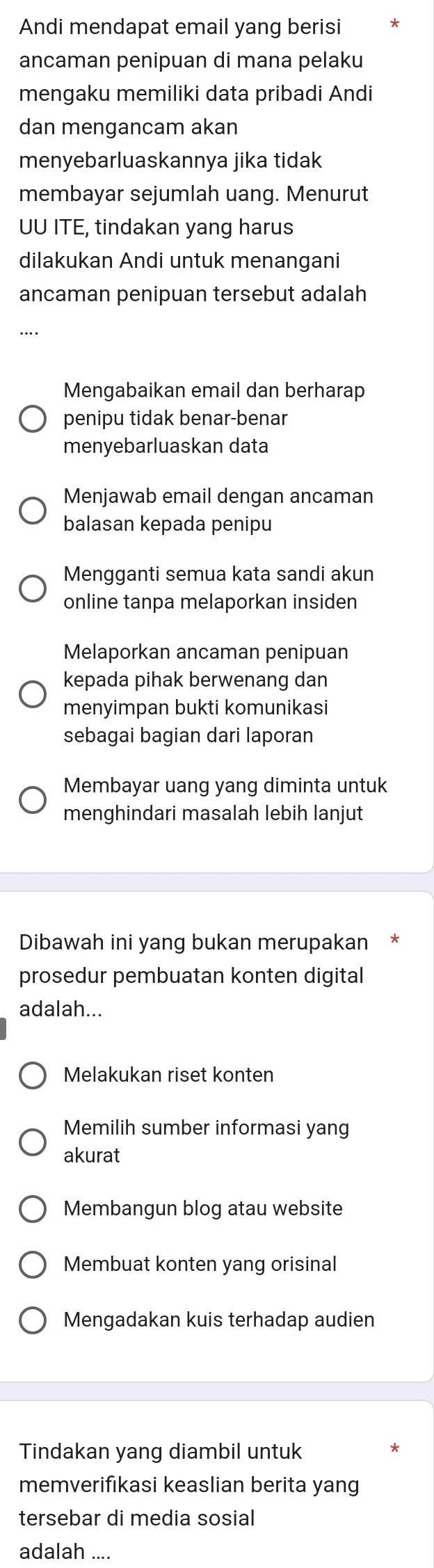 Andi mendapat email yang berisi
ancaman penipuan di mana pelaku
mengaku memiliki data pribadi Andi
dan mengancam akan
menyebarluaskannya jika tidak
membayar sejumlah uang. Menurut
UU ITE, tindakan yang harus
dilakukan Andi untuk menangani
ancaman penipuan tersebut adalah
Mengabaikan email dan berharap
penipu tidak benar-benar
menyebarluaskan data
Menjawab email dengan ancaman
balasan kepada penipu
Mengganti semua kata sandi akun
online tanpa melaporkan insiden
Melaporkan ancaman penipuan
kepada pihak berwenang dan
menyimpan bukti komunikasi
sebagai bagian dari laporan
Membayar uang yang diminta untuk
menghindari masalah lebih lanjut
Dibawah ini yang bukan merupakan
prosedur pembuatan konten digital
adalah...
Melakukan riset konten
Memilih sumber informasi yang
akurat
Membangun blog atau website
Membuat konten yang orisinal
Mengadakan kuis terhadap audien
Tindakan yang diambil untuk
memverifikasi keaslian berita yang
tersebar di media sosial
adalah ...