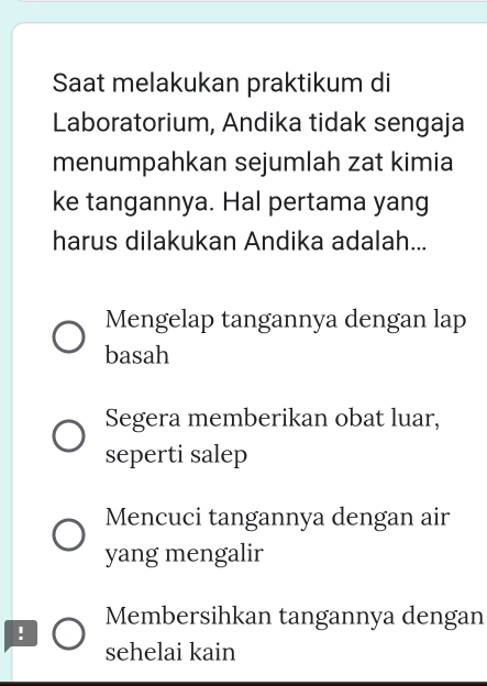 Saat melakukan praktikum di
Laboratorium, Andika tidak sengaja
menumpahkan sejumlah zat kimia
ke tangannya. Hal pertama yang
harus dilakukan Andika adalah...
Mengelap tangannya dengan lap
basah
Segera memberikan obat luar,
seperti salep
Mencuci tangannya dengan air
yang mengalir
Membersihkan tangannya dengan
!
sehelai kain