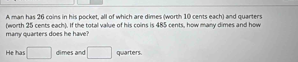 A man has 26 coins in his pocket, all of which are dimes (worth 10 cents each) and quarters 
(worth 25 cents each). If the total value of his coins is 485 cents, how many dimes and how 
many quarters does he have? 
He has □ dimes and □ quarters.