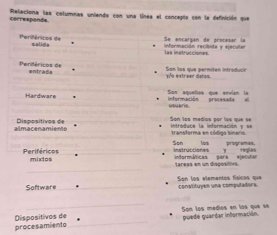 Relaciona las columnas uniendo con una línea el concepto con la definición que
corresponde.
Periféricos de Se encargan de procesar la
salida información recibida y ejecutar
las instrucciones.
Periféricos de
Son los que permiten introducir
entrada y/o extraer datos.
Son aquellos que envían la
Hardware información procesada al
usuario.
Son los medios por los que se
Dispositivos de introduce la información y se
almacenamiento transforma en código binario.
Son los programas,
Periféricos instrucciones y reglas
mixtos informáticas para ejecutar
tareas en un dispositivo.
Son los elementos físicos que
Software constituyen una computadora.
Dispositivos de Son los medios en los que se
procesamiento puede guardar información.