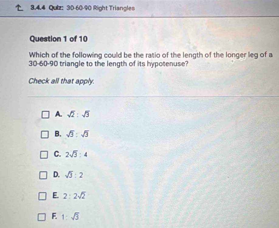 30-60-90 Right Triangles
Question 1 of 10
Which of the following could be the ratio of the length of the longer leg of a
30 - 60 - 90 triangle to the length of its hypotenuse?
Check all that apply.
A. sqrt(2):sqrt(3)
B. sqrt(3):sqrt(3)
C. 2sqrt(3):4
D. sqrt(3):2
E. 2:2sqrt(2)
F. 1:sqrt(3)