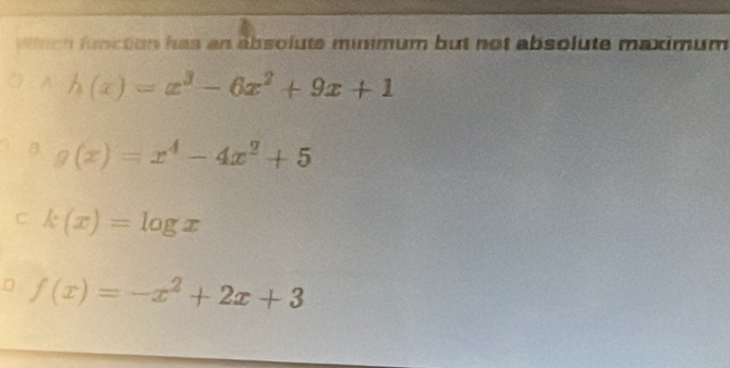 en fbction has an absolute minimum but not absolute maximum 
? h(x)=x^3-6x^2+9x+1
g(x)=x^4-4x^2+5
C. k(x)=log x
f(x)=-x^2+2x+3