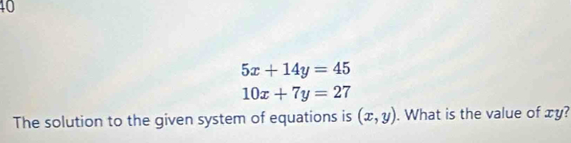 10
5x+14y=45
10x+7y=27
The solution to the given system of equations is (x,y). What is the value of xy?