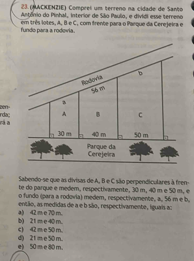 (MACKENZIE) Comprei um terreno na cidade de Santo
Antônio do Pinhal, interior de São Paulo, e dividi esse terreno
em três lotes, A, B e C, com frente para o Parque da Cerejeira e
fundo para a rodovia.
zen-
rda; 
rá a
Sabendo-se que as divisas de A, B e C são perpendiculares à fren-
te do parque e medem, respectivamente, 30 m, 40 m e 50 m, e
o fundo (para a rodovia) medem, respectivamente, a, 56 m e b,
então, as medidas de a e b são, respectivamente, iguais a:
a) 42 m e 70 m.
b) 21 m e 40 m.
c) 42 m e 50 m.
d) 21 m e 50 m.
e) 50 m e 80 m.