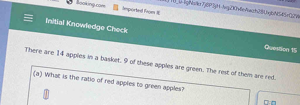 Booking.com Imported From IE 
)18_u-lgNsIkr7j8P3jH-lvgZKh4eAwzh28UxjbNS45rQ2W 
Initial Knowledge Check Question 15 
There are 14 apples in a basket. 9 of these apples are green. The rest of them are red. 
(a) What is the ratio of red apples to green apples?
□ :□