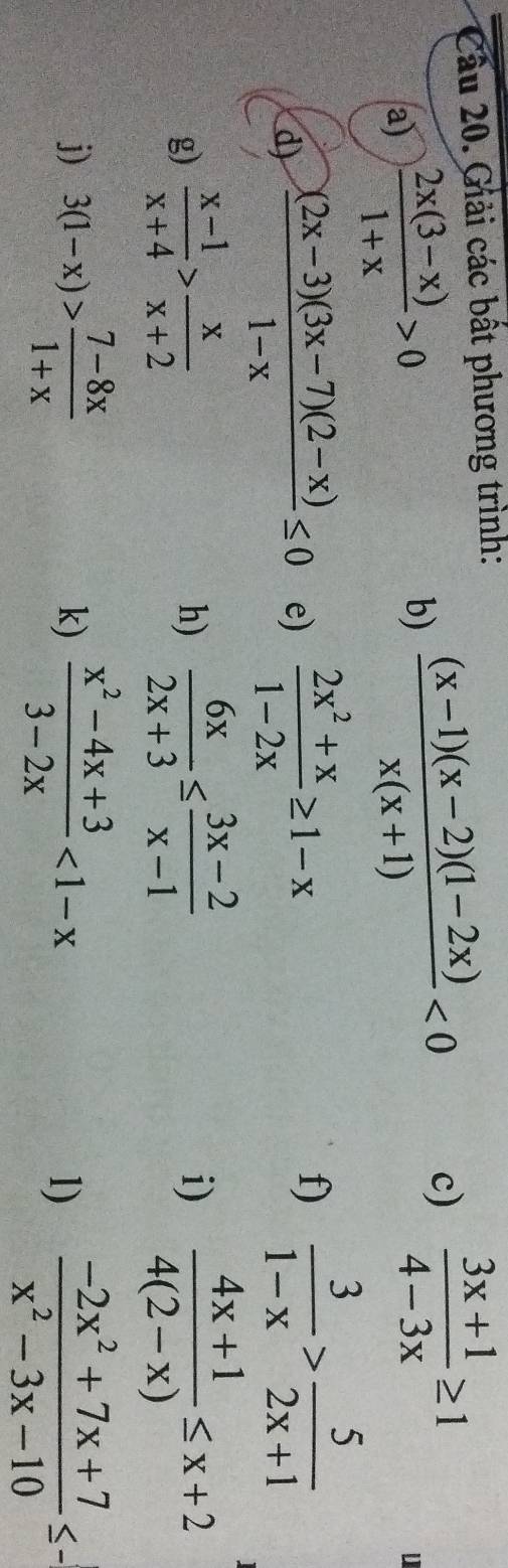 Cầu 20. Giải các bất phương trình: 
a)  (2x(3-x))/1+x >0
b)  ((x-1)(x-2)(1-2x))/x(x+1) <0</tex> 
c)  (3x+1)/4-3x ≥ 1
u 
d)  ((2x-3)(3x-7)(2-x))/1-x ≤ 0 e)  (2x^2+x)/1-2x ≥ 1-x f)  3/1-x > 5/2x+1 
g)  (x-1)/x+4 > x/x+2  h)  6x/2x+3 ≤  (3x-2)/x-1  i)  (4x+1)/4(2-x) ≤ x+2
j) 3(1-x)> (7-8x)/1+x  k)  (x^2-4x+3)/3-2x <1-x</tex> 
1)