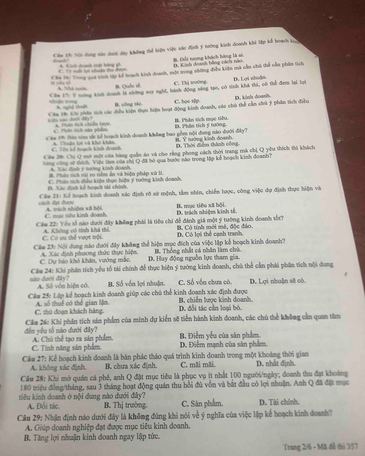 Cầu Bã: Nội đưng màc dượ đây không thể hiện việc xác định ý tưởng kinh doanh khi lập kế hoạch king
A. Kinh danh mặt háng gi. B. Đổi tượng khách hàng là ai.
m p
D. Kinh doanh bằng cách nào.
C. Ty sud lại nhuận thư được.
Cáa Joc Trong quả tình lập kể hoạch kinh doanh, một trong những điều kiện mà cần chủ thể cần phân tích
yóu tó C. Thị trường.
A Nillá inrée B. Quốc tế. D. Lợi nhuận.
Cla U Ý tương kính deanh là những suy nghĩ, hành động sáng tạo, có tính khả thi, có thể đem lại lợi
D. kinh doanh.
Bömäs Bong C. học tập.
A.in[b] th] B. công tác.
Cáu Ni Khi phần tích các điều kiện thực hiện hoạt động kinh doanh, các chủ thể cần chú ý phân tích điều
kids não dưới diây ?
x. Phií tch chiến lược. B. Phân tích mục tiêu.
C. Phin tích sản phẩm. D. Phân tích ý tưởng.
he 1 Baa tóm tá kể hoạch kinh doanh không bao gồm nội dung nào dưới đây?
A. Thuận lại và khó khân, B. Ý tưởng kinh doanh.
C. Têu kế hoạch kính doanh. D. Thời điểm thành công.
Cáu Nc Cây Q mở một cửa hàng quần áo và cho rằng phong cách thời trang mà chị Q yêu thích thì khách
Nưng cùng sẽ thích. Việc làm của chị Q đã bỏ qua bước nào trong lập kế hoạch kinh doanh?
A. Xác định ý tưởng kinh doanh.
B. Phân tích rửi ro tiêm ấn và biện pháp xử lí.
C. Phn tích điều kiện thực hiện ý tưởng kinh doanh.
D. Xác định kế hoạch tài chính.
Cáu 21: Kể hoạch kinh doanh xác định rõ sứ mệnh, tầm nhìn, chiến lược, công việc dự định thực hiện và
cách đạt được
A. trích nhiệm xã hội. B. mục tiêu xã hội.
C. mục tiêu kinh doanh. D. trách nhiệm kinh tế.
Câu 22: Yêu tổ nào dưới đây không phải là tiêu chí đề đánh giá một ý tưởng kinh doanh tốt?
A. Không có tính khả thi. B. Có tính mới mẻ, độc đáo.
C. Cô ưu thể vượt trội. D. Có lợi thế cạnh tranh.
Cầu 23: Nội dung nào dưới đây không thể hiện mục đích của việc lập kế hoạch kinh doanh?
A. Xác định phương thức thực hiện. B. Thống nhất cá nhân làm chủ.
C. Dự báo khó khăn, vướng mắc. D. Huy động nguồn lực tham gia.
Cầu 24: Khi phân tích yếu tố tài chính để thực hiện ý tưởng kinh doanh, chủ thể cần phải phân tích nội dung
nào dưới đây?
A. Số vốn hiện có. B. Số vốn lợi nhuận. C. Số vốn chưa có. D. Lợi nhuận sẽ có.
Câu 25: Lập kế hoạch kinh doanh giúp các chủ thể kinh doạnh xác định được
A. số thuế có thể gian lận. B. chiến lược kinh doanh.
C. thủ đoạn khách hàng.
D. đối tác cần loại bỏ.
Cầu 26: Khi phân tích sản phầm của mình dự kiến sẽ tiến hành kinh doanh, các chủ thể không cần quan tâm
đến yêu tổ nào dưới đây?
A. Chú thể tạo ra sản phầm. B. Điểm yếu của sản phẩm.
C. Tính năng sản phẩm. D. Điểm mạnh của sản phầm.
Cầu 27: Kể hoạch kinh doanh là bản phác thảo quá trình kinh doanh trong một khoảng thời gian
A. không xác định. B. chưa xác định. C. mãi mãi. D. nhất định.
Câu 28: Khi mở quán cả phê, anh Q đặt mục tiêu là phục vụ ít nhất 100 người/ngày; doanh thu đạt khoảng
180 triệu đồng/tháng, sau 3 tháng hoạt động quán thu hồi đủ vốn và bắt đầu có lợi nhuận. Anh Q đã đặt mục
tiêu kinh doanh ở nội dung nào dưới đây?
A. Đối tác. B. Thị trường. C. Sản phẩm. D. Tài chính.
Câu 29: Nhận định nào dưới đây là không đúng khi nói về ý nghĩa của việc lập kế hoạch kinh doanh?
A. Giúp doanh nghiệp đạt được mục tiêu kinh doanh.
B. Tăng lợi nhuận kinh doanh ngay lập tức.
Trang 2/6 - Mã đề thì 357