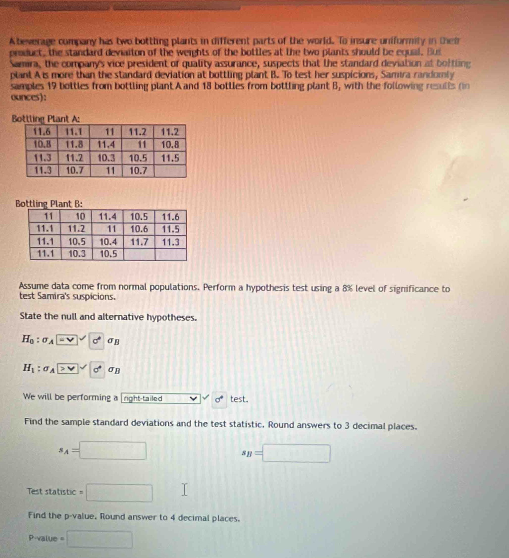Abeverage company has two bottling plants in different parts of the world. To insure uniformity in their 
product, the standard deviaiton of the weights of the bottles at the two plants should be equal. Bus 
Samira, the company's vice president of quality assurance, suspects that the standard deviation at boftling 
plant A is more than the standard deviation at bottling plant B. To test her suspicions, Samira randomly 
samples 19 bottles from bottling plant A and 18 bottles from bottling plant B, with the following results ( 
ounces): 
Bottling Plant A: 
Bottling Plant B: 
Assume data come from normal populations. Perform a hypothesis test using a 8% level of significance to 
test Samira's suspicions. 
State the null and alternative hypotheses.
H_0:sigma _A=□ surd sigma _B
H_1:sigma _A> (sigma)^(· sigma)sigma _B
We will be performing a right-tailed test. 
alpha 
Find the sample standard deviations and the test statistic. Round answers to 3 decimal places.
s_A=□
s_B=□
Test statistic =□
Find the p -value, Round answer to 4 decimal places,
P -value =□