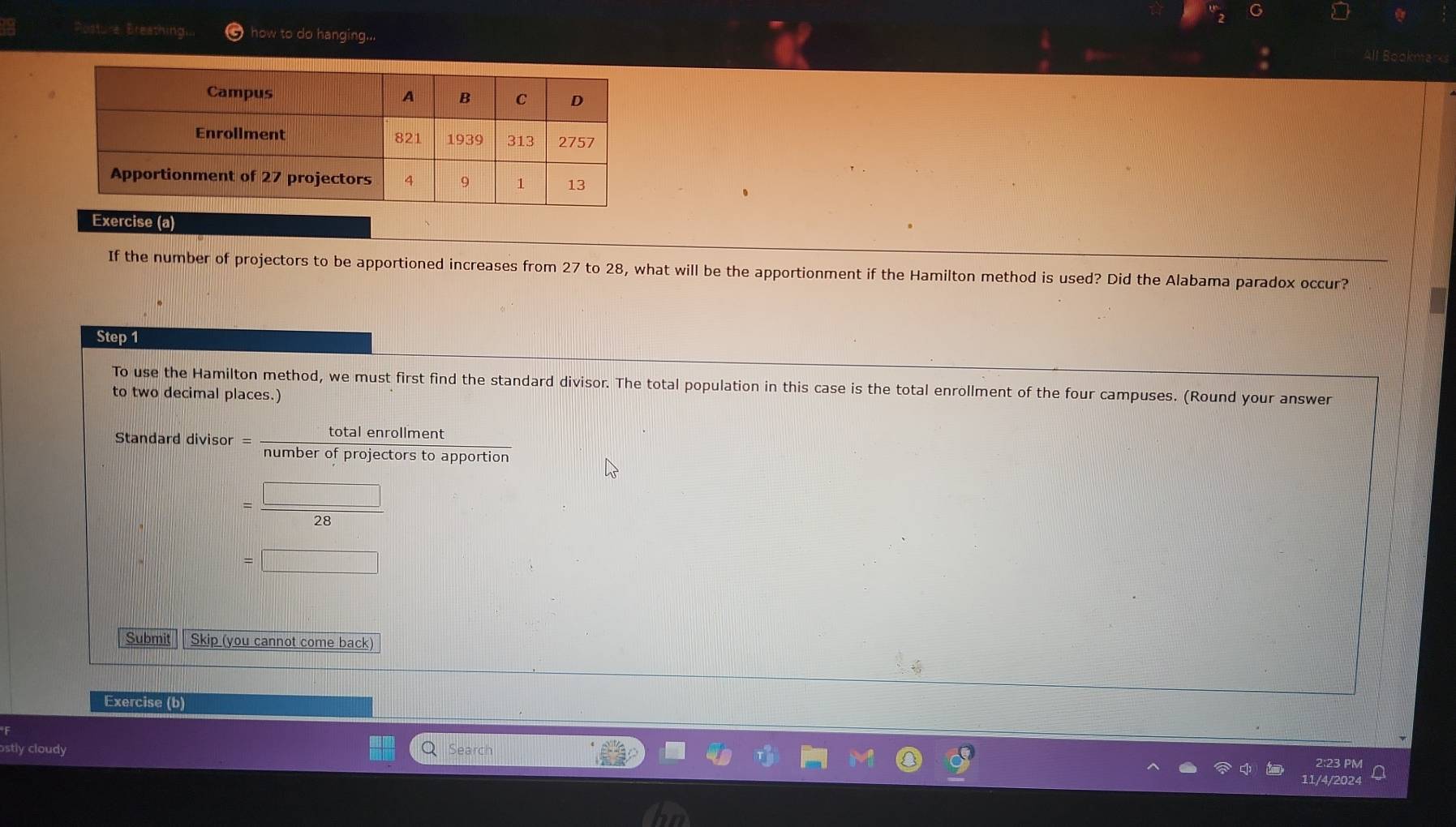Posture Breathing.. how to do hanging... All Bookma 
Exercise (a) 
If the number of projectors to be apportioned increases from 27 to 28, what will be the apportionment if the Hamilton method is used? Did the Alabama paradox occur? 
Step 1
To use the Hamilton method, we must first find the standard divisor. The total population in this case is the total enrollment of the four campuses. (Round your answer 
to two decimal places.) 
Standard divisor = totalenrollment/numberofproiectorstoappo  rtion
= □ /28 
=□
Submit Skip (you cannot come back) 
Exercise (b) 
ostly cloudy Search 
2:23 PM 
11/4/2024