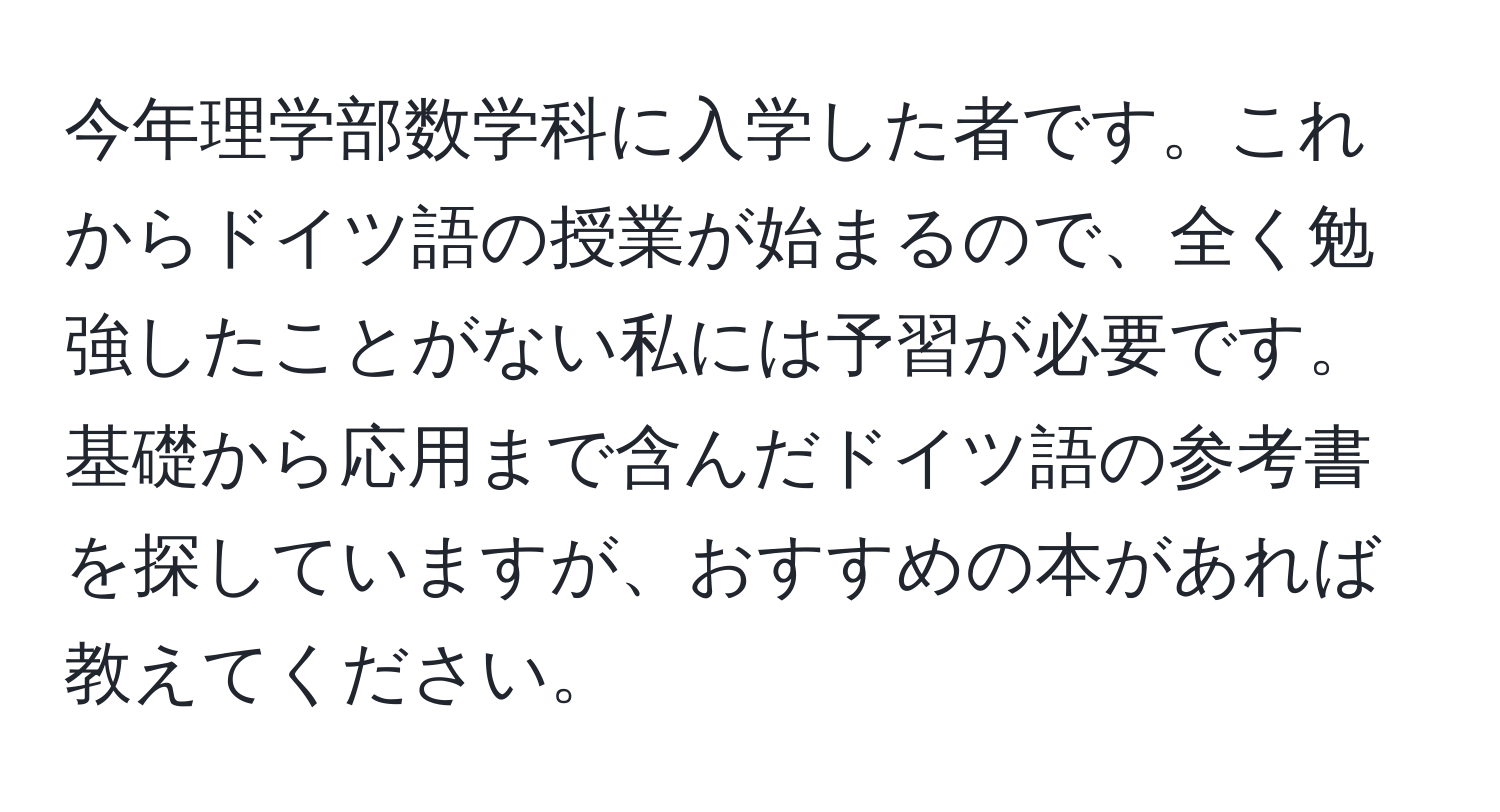 今年理学部数学科に入学した者です。これからドイツ語の授業が始まるので、全く勉強したことがない私には予習が必要です。基礎から応用まで含んだドイツ語の参考書を探していますが、おすすめの本があれば教えてください。