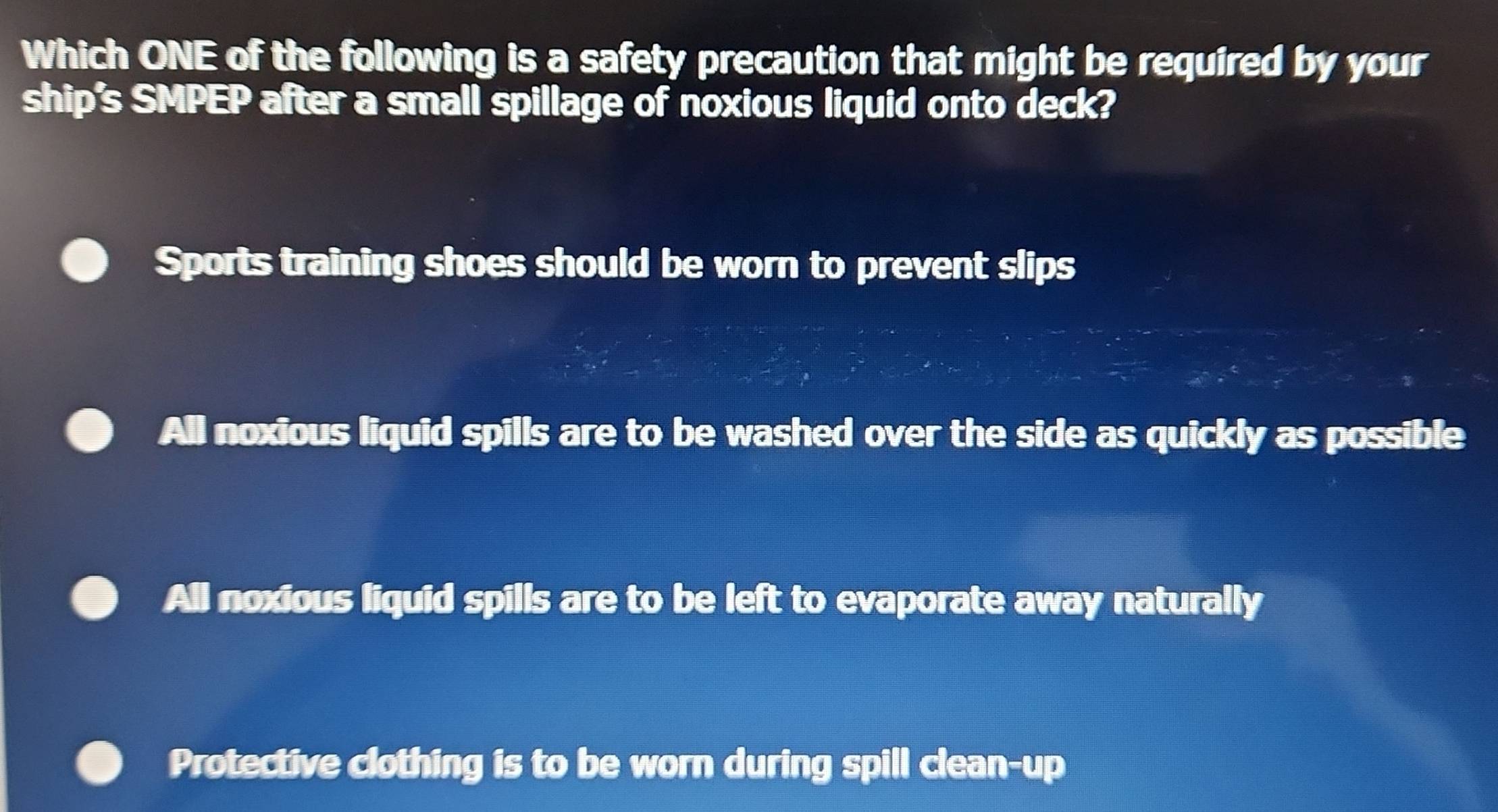 Which ONE of the following is a safety precaution that might be required by your
ship's SMPEP after a small spillage of noxious liquid onto deck?
Sports training shoes should be worn to prevent slips
All noxious liquid spills are to be washed over the side as quickly as possible
All noxious liquid spills are to be left to evaporate away naturally
Protective clothing is to be worn during spill clean-up