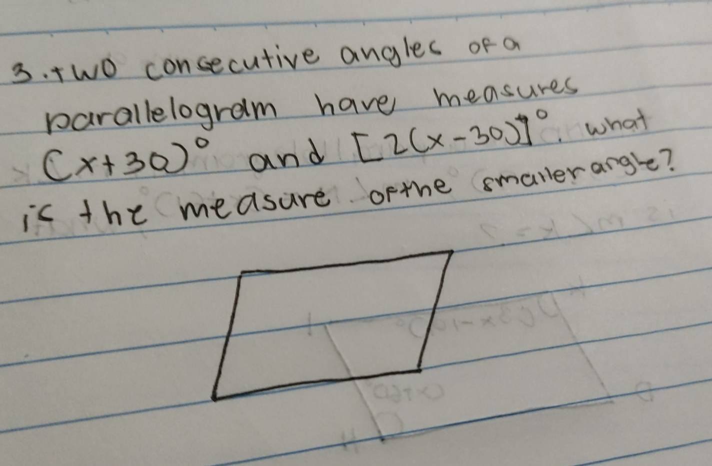 Two consecutive angles of a 
parallelogram have measures
(x+30)^circ  and [2(x-30)]^circ  what 
asure ofthe smallerangle?