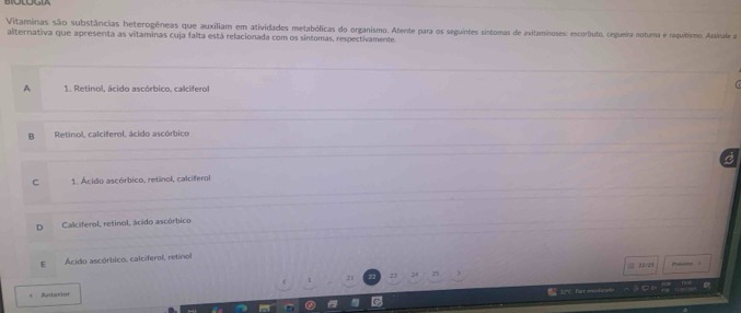 Vitaminas são substâncias heterogêneas que auxiliam em atividades metabólicas do organismo. Atente para os seguintes sintormas de avitaminoses: escorbuto, cegueira noturna e raquítismo. Assícala a
alternativa que apresenta as vitaminas cuja falta está relacionada com os sintomas, respectivamente.
A 1. Retinol, ácido ascórbico, calcifero
B Retinol, calciferol, ácido ascórbico
C 1. Acido ascórbico, retinol, calciferol
D Calciferol, retinol, ácido ascórbico
E Acido ascórbico, calciferol, retinol
22
21 23 < Anterior