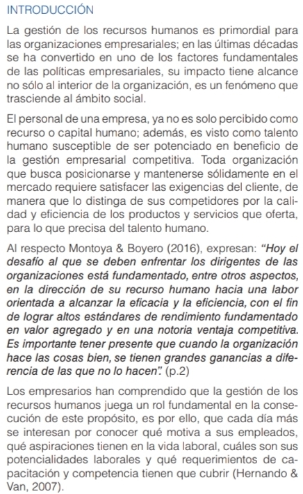 INTRODUCCIÓN
La gestión de los recursos humanos es primordial para
las organizaciones empresariales; en las últimas décadas
se ha convertido en uno de los factores fundamentales
de las políticas empresariales, su impacto tiene alcance
no sólo al interior de la organización, es un fenómeno que
trasciende al ámbito social.
El personal de una empresa, ya no es solo percibido como
recurso o capital humano; además, es visto como talento
humano susceptible de ser potenciado en beneficio de
la gestión empresarial competitiva. Toda organización
que busca posicionarse y mantenerse sólidamente en el
mercado requiere satisfacer las exigencias del cliente, de
manera que lo distinga de sus competidores por la cali-
dad y eficiencia de los productos y servicios que oferta,
para lo que precisa del talento humano.
Al respecto Montoya & Boyero (2016), expresan: “Hoy el
desafío al que se deben enfrentar los dirigentes de las
organizaciones está fundamentado, entre otros aspectos,
en la dirección de su recurso humano hacia una labor
orientada a alcanzar la eficacia y la eficiencia, con el fin
de lograr altos estándares de rendimiento fundamentado
en valor agregado y en una notoria ventaja competitiva.
Es importante tener presente que cuando la organización
hace las cosas bien, se tienen grandes ganancias a dife-
rencia de las que no lo hacen” (p.2)
Los empresarios han comprendido que la gestión de los
recursos humanos juega un rol fundamental en la conse-
cución de este propósito, es por ello, que cada día más
se interesan por conocer qué motiva a sus empleados,
qué aspiraciones tienen en la vida laboral, cuáles son sus
potencialidades laborales y qué requerimientos de ca-
pacitación y competencia tienen que cubrir (Hernando &
Van, 2007).