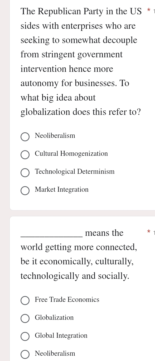 The Republican Party in the US *
sides with enterprises who are
seeking to somewhat decouple
from stringent government
intervention hence more
autonomy for businesses. To
what big idea about
globalization does this refer to?
Neoliberalism
Cultural Homogenization
Technological Determinism
Market Integration
_means the *
world getting more connected,
be it economically, culturally,
technologically and socially.
Free Trade Economics
Globalization
Global Integration
Neoliberalism