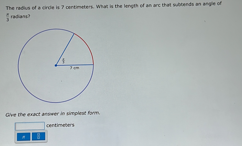 The radius of a circle is 7 centimeters. What is the length of an arc that subtends an angle of
 π /3  radians?
Give the exact answer in simplest form.
centimeters
π  □ /□  