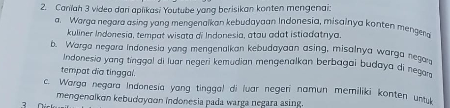 Carilah 3 video dari aplikasi Youtube yang berisikan konten mengenai: 
a. Warga negara asing yang mengenalkan kebudayaan Indonesia, misalnya konten mengenai 
kuliner Indonesia, tempat wisata di Indonesia, atau adat istiadatnya. 
b. Warga negara Indonesia yang mengenalkan kebudayaan asing, misalnya warga negara 
Indonesia yang tinggal di luar negeri kemudian mengenalkan berbagai budaya di negar 
tempat dia tinggal. 
c. Warga negara Indonesia yang tinggal di luar negeri namun memiliki konten untuk 
mengenαlkɑn kebudαyαɑn Indonesia pada warga negara asing. 
3 n