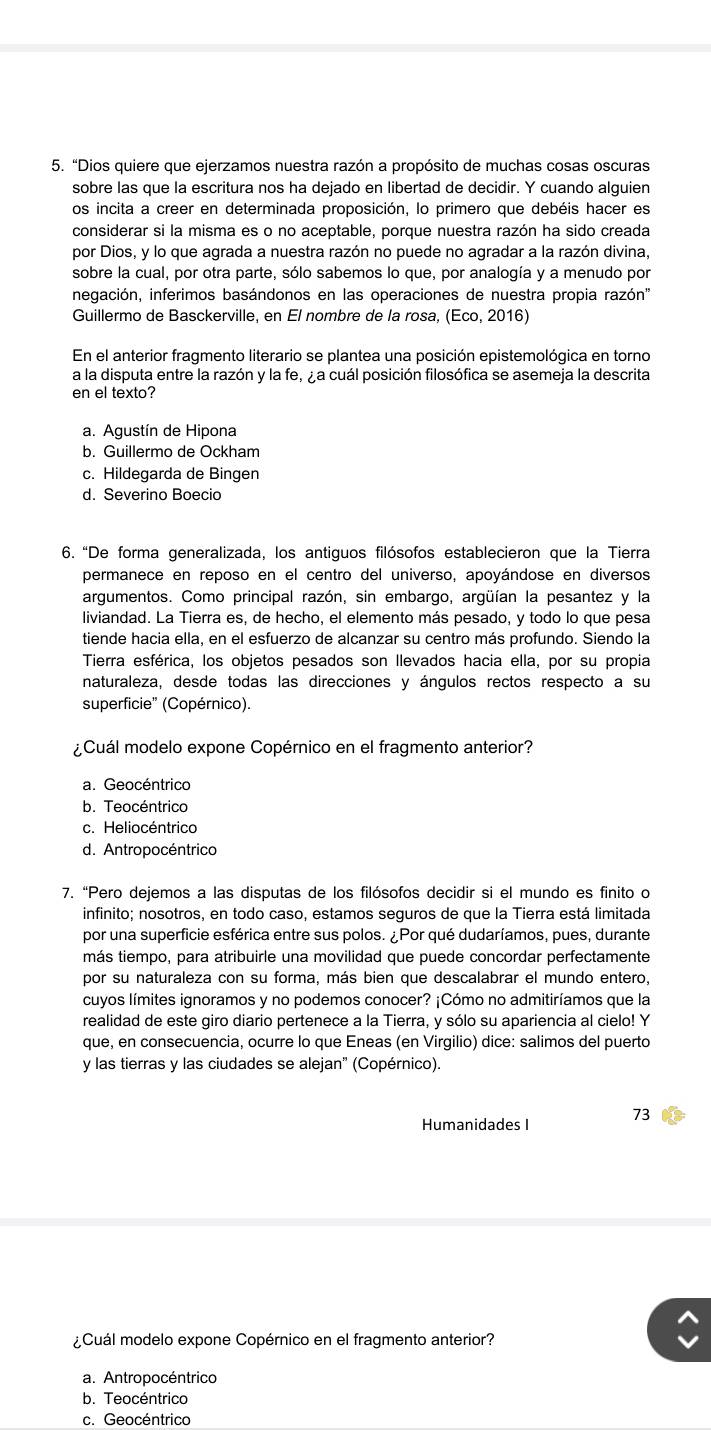 “Dios quiere que ejerzamos nuestra razón a propósito de muchas cosas oscuras
sobre las que la escritura nos ha dejado en libertad de decidir. Y cuando alguien
os incita a creer en determinada proposición, lo primero que debéis hacer es
considerar si la misma es o no aceptable, porque nuestra razón ha sido creada
por Dios, y lo que agrada a nuestra razón no puede no agradar a la razón divina,
sobre la cual, por otra parte, sólo sabemos lo que, por analogía y a menudo por
negación, inferimos basándonos en las operaciones de nuestra propia razón''
Guillermo de Basckerville, en El nombre de la rosa, (Eco,201 6)
En el anterior fragmento literario se plantea una posición epistemológica en torno
a la disputa entre la razón y la fe, ¿a cuál posición filosófica se asemeja la descrita
en el texto?
a. Agustín de Hipona
b. Guillermo de Ockham
c. Hildegarda de Bingen
d. Severino Boecio
6. “De forma generalizada, los antiguos filósofos establecieron que la Tierra
permanece en reposo en el centro del universo, apoyándose en diversos
argumentos. Como principal razón, sin embargo, argüían la pesantez y la
liviandad. La Tierra es, de hecho, el elemento más pesado, y todo lo que pesa
tiende hacia ella, en el esfuerzo de alcanzar su centro más profundo. Siendo la
Tierra esférica, los objetos pesados son llevados hacia ella, por su propia
naturaleza, desde todas las direcciones y ángulos rectos respecto a su
superficie'' (Copérnico).
¿ Cuál modelo expone Copérnico en el fragmento anterior?
a. Geocéntrico
b. Teocéntrico
c. Heliocéntrico
d. Antropocéntrico
7. “Pero dejemos a las disputas de los filósofos decidir si el mundo es finito o
infinito; nosotros, en todo caso, estamos seguros de que la Tierra está limitada
por una superficie esférica entre sus polos. ¿Por qué dudaríamos, pues, durante
más tiempo, para atribuirle una movilidad que puede concordar perfectamente
por su naturaleza con su forma, más bien que descalabrar el mundo entero,
cuyos límites ignoramos y no podemos conocer? ¡Cómo no admitiríamos que la
realidad de este giro diario pertenece a la Tierra, y sólo su apariencia al cielo! Y
que, en consecuencia, ocurre lo que Eneas (en Virgilio) dice: salimos del puerto
y las tierras y las ciudades se alejan' (Copérnico).
Humanidades I 73
¿Cuál modelo expone Copérnico en el fragmento anterior?
a. Antropocéntrico
b. Teocéntrico
c. Geocéntrico