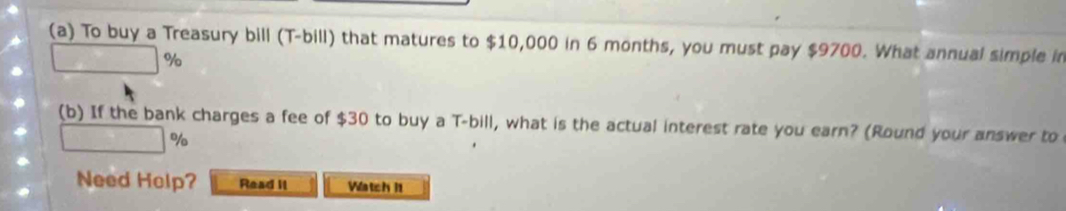 To buy a Treasury bill (T-bill) that matures to $10,000 in 6 months, you must pay $9700. What annual simple in
%
(b) If the bank charges a fee of $30 to buy a T-bill, what is the actual interest rate you earn? (Round your answer to
%
Need Holp? Read II Vatc h 11