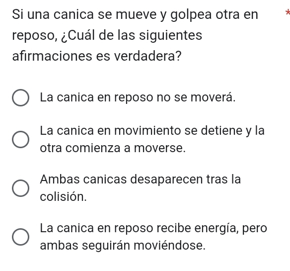 Si una canica se mueve y golpea otra en 
reposo, ¿Cuál de las siguientes
afirmaciones es verdadera?
La canica en reposo no se moverá.
La canica en movimiento se detiene y la
otra comienza a moverse.
Ambas canicas desaparecen tras la
colisión.
La canica en reposo recibe energía, pero
ambas seguirán moviéndose.