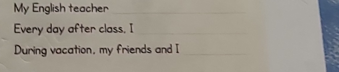 My English teacher_ 
Every day after class, I_ 
During vacation, my friends and I_