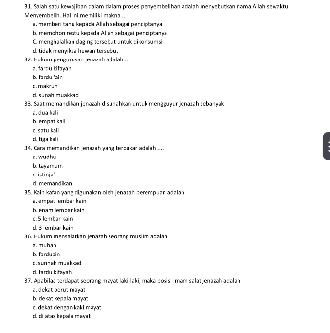 Salah satu kewajiban dalam dalam proses penyembelihan adalah menyebutkan nama Allah sewaktu
Menyembelih. Hal ini memiliki makna ...
a. memberi tahu kepada Allah sebagai penciptanya
b. memohon restu kepada Allah sebagai penciptanya
C. menghalalkan daging tersebut untuk dikonsumsi
d. tidak menyiksa hewan tersebut
32. Hukum pengurusan jenazah adalah ..
a, fardu kifayah
b. fardu 'ain
c. makruh
d. sunah muakkad
33. Saat memandikan jenazah disunahkan untuk mengguyur jenazah sebanyak
a. dua kali
b. empat kali
c. satu kali
d. tiga kali
34. Cara memandikan jenazah yang terbakar adalah ....
a. wudhu
b. tayamum
c. istinja'
d. memandikan
35. Kain kafan yang digunakan oleh jenazah perempuan adalah
a. empat lembar kain
b. enam lembar kain
c. 5 lembar kain
d. 3 lembar kain
36. Hukum mensalatkan jenazah seorang muslim adalah
a. mubah
b. farduain
c. sunnah muakkad
d. fardu kifayah
37. Apabilaa terdapat seorang mayat laki-laki, maka posisi imam salat jenazah adalah
a. dekat perut mayat
b. dekat kepala mayat
c. dekat dengan kaki mayat
d. di atas kepala mayat