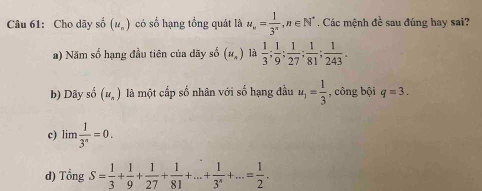 Cho dãy shat O(u_n) có số hạng tổng quát là u_n= 1/3^n , n∈ N^*. Các mệnh đề sau đúng hay sai?
a) Năm số hạng đầu tiên của dãy số (u_n) là  1/3 ;  1/9 ;  1/27 ;  1/81 ;  1/243 .
b) Dãy số (u_n) là một cấp số nhân với số hạng đầu u_1= 1/3  , công bội q=3.
c) lim 1/3^n =0.
d) Tổng S= 1/3 + 1/9 + 1/27 + 1/81 +...+ 1/3^n +...= 1/2 .