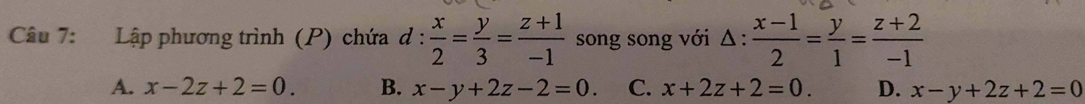 Lập phương trình (P) chứa đ 1:  x/2 = y/3 = (z+1)/-1  song song với △ : (x-1)/2 = y/1 = (z+2)/-1 
A. x-2z+2=0. B. x-y+2z-2=0. C. x+2z+2=0. D. x-y+2z+2=0