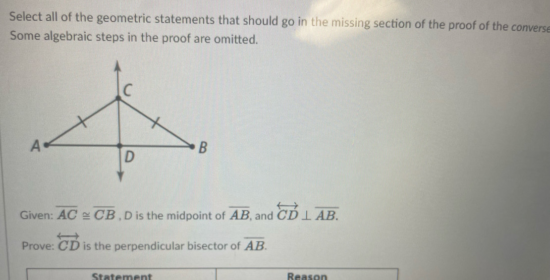 Select all of the geometric statements that should go in the missing section of the proof of the converse 
Some algebraic steps in the proof are omitted. 
Given: overline AC≌ overline CB , D is the midpoint of overline AB , and overleftrightarrow CD⊥ overline AB. 
Prove: overleftrightarrow CD is the perpendicular bisector of overline AB. 
Statement Reason