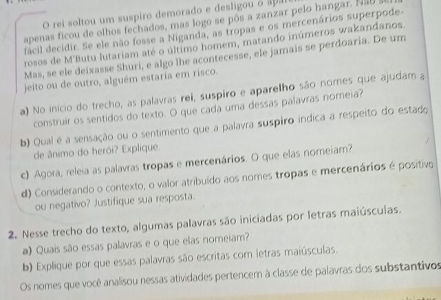 rei soltou um suspiro demorado e desligou o apa 
apenas ficou de olhos fechados, mas logo se pôs a zanzar pelo hangar. N a y 
fácil decidir. Se ele não fosse a Niganda, as tropas e os mercenários superpode 
rosos de M'Butu lutariam até o último homem, matando inúmeros wakandanos. 
Mas, se ele deixasse Shuri, e algo lhe acontecesse, ele jamais se perdoaria. De um 
jeito ou de outro, alguém estaria em risco. 
a) No início do trecho, as palavras rei, suspiro e aparelho são nomes que ajudam a 
construir os sentidos do texto. O que cada uma dessas palavras nomeia? 
b) Qual é a sensação ou o sentimento que a palavra suspiro indica a respeito do estado 
de ânimo do herói? Explique. 
c) Agora, releia as palavras tropas e mercenários. O que elas nomeiam? 
d) Considerando o contexto, o valor atribuído aos nomes tropas e mercenários é positivo 
ou negativo? Justifique sua resposta. 
2. Nesse trecho do texto, algumas palavras são iniciadas por letras maiúsculas. 
a) Quais são essas palavras e o que elas nomeiam? 
b) Explique por que essas palavras são escritas com letras maiúsculas. 
Os nomes que você analisou nessas atividades pertencem à classe de palavras dos substantivos