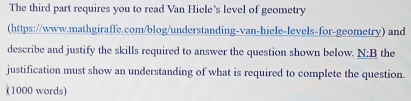 The third part requires you to read Van Hiele's level of geometry 
(https://www.mathgiraffe.com/blog/understanding-van-hiele-levels-for-geometry) and 
describe and justify the skills required to answer the question shown below. _ N: the 
justification must show an understanding of what is required to complete the question. 
(1000 words)