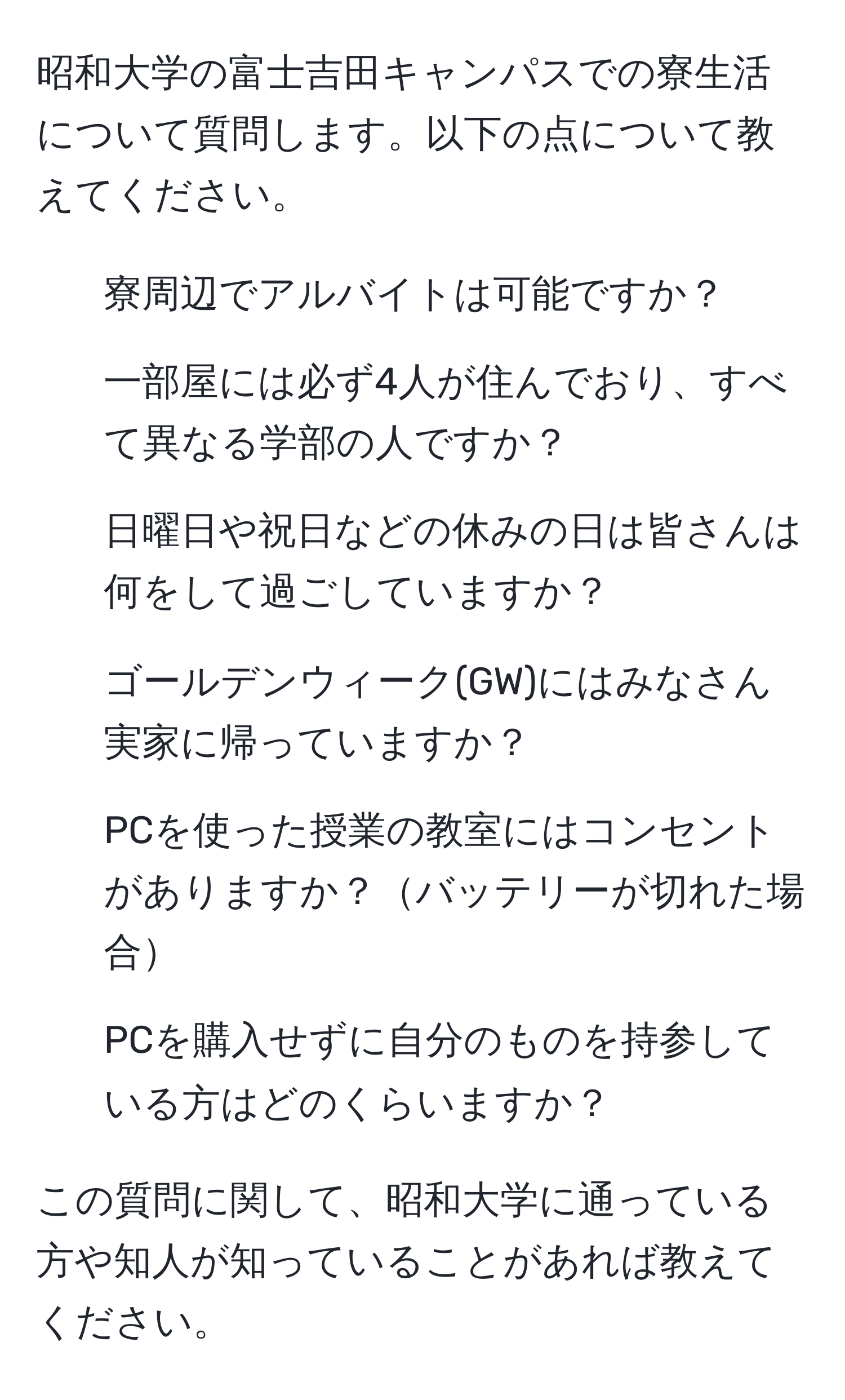 昭和大学の富士吉田キャンパスでの寮生活について質問します。以下の点について教えてください。  
1. 寮周辺でアルバイトは可能ですか？  
2. 一部屋には必ず4人が住んでおり、すべて異なる学部の人ですか？  
3. 日曜日や祝日などの休みの日は皆さんは何をして過ごしていますか？  
4. ゴールデンウィーク(GW)にはみなさん実家に帰っていますか？  
5. PCを使った授業の教室にはコンセントがありますか？バッテリーが切れた場合  
6. PCを購入せずに自分のものを持参している方はどのくらいますか？  

この質問に関して、昭和大学に通っている方や知人が知っていることがあれば教えてください。