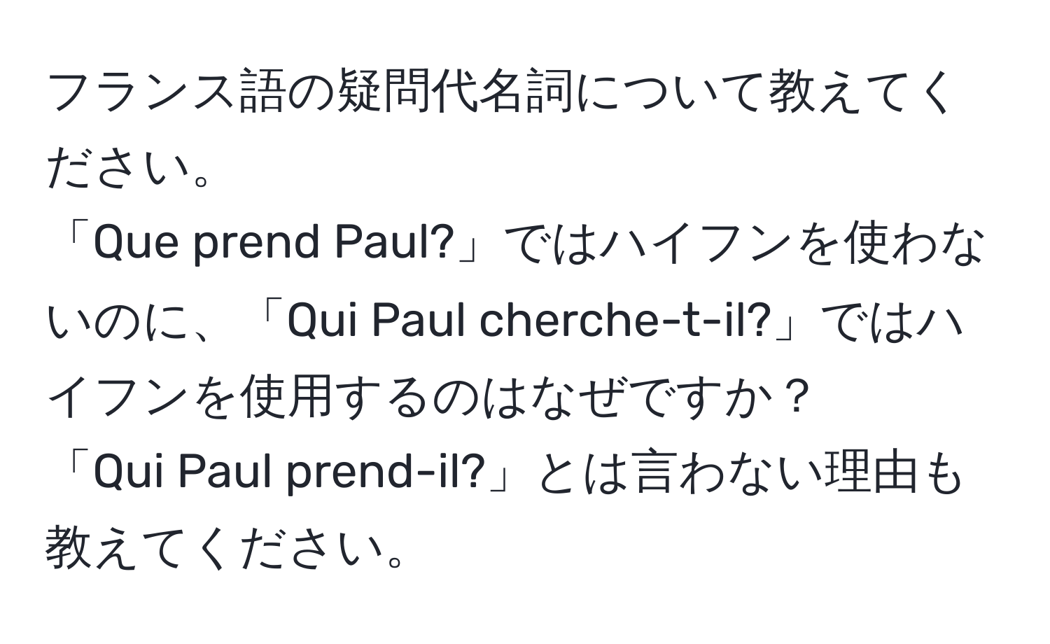 フランス語の疑問代名詞について教えてください。  
「Que prend Paul?」ではハイフンを使わないのに、「Qui Paul cherche-t-il?」ではハイフンを使用するのはなぜですか？  
「Qui Paul prend-il?」とは言わない理由も教えてください。