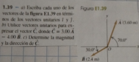 1.39 * α) Escriba cada uno de los Figura E1.39
vectores de la figura E1.39 en térmi- 
nos de los vectores unitarios ? y j.
b) Utílice vectores unitarios para ex-
presar el vector vector C. donde hat C=3.00vector A
-4.00B. c) Determine la magnitud
y la dirección de vector C.
x
B(2.4m)