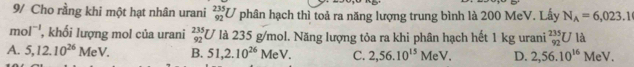 9/ Cho rằng khi một hạt nhân urani _(92)^(235)U phân hạch thì toả ra năng lượng trung bình là 200 MeV. Lấy N_A=6,023.1
mol^(-1) , khối lượng mol của urani _(92)^(235)U là 235 g/mol. Năng lượng tỏa ra khi phân hạch hết 1 kg urani _(92)^(235)Ul
A. 5, 12.10^(26)MeV. B. 51,2.10^(26)MeV. C. 2,56.10^(15)MeV. D. 2,56.10^(16)MeV.