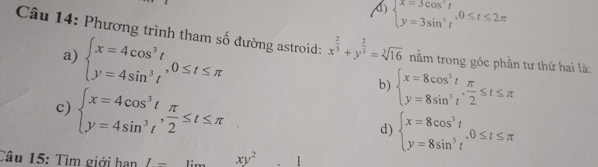 I beginarrayl x=3cos^3t y=3sin^3tendarray. , 0≤ t≤ 2π
Câu 14: Phương trình tham số đường astroid: x^(frac 2)3+y^(frac 2)3=sqrt[3](16) nằm trong góc phần tư thứ hai là:
a) beginarrayl x=4cos^3t y=4sin^3tendarray. , 0≤ t≤ π
c) beginarrayl x=4cos^3t y=4sin^3tendarray. ,  π /2 ≤ t≤ π
b) beginarrayl x=8cos^3t y=8sin^3tendarray. ,  π /2 ≤ t≤ π
d) beginarrayl x=8cos^3t y=8sin^3tendarray. , 0≤ t≤ π
Câu 15: Tìm giới hạn I-
xy^2.1