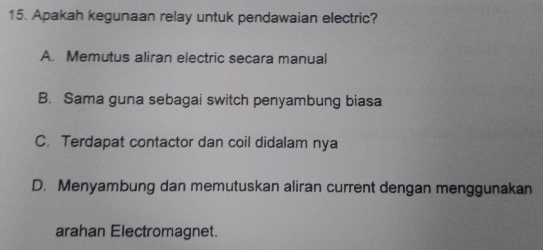 Apakah kegunaan relay untuk pendawaian electric?
A. Memutus aliran electric secara manual
B. Sama guna sebagai switch penyambung biasa
C. Terdapat contactor dan coil didalam nya
D. Menyambung dan memutuskan aliran current dengan menggunakan
arahan Electromagnet.