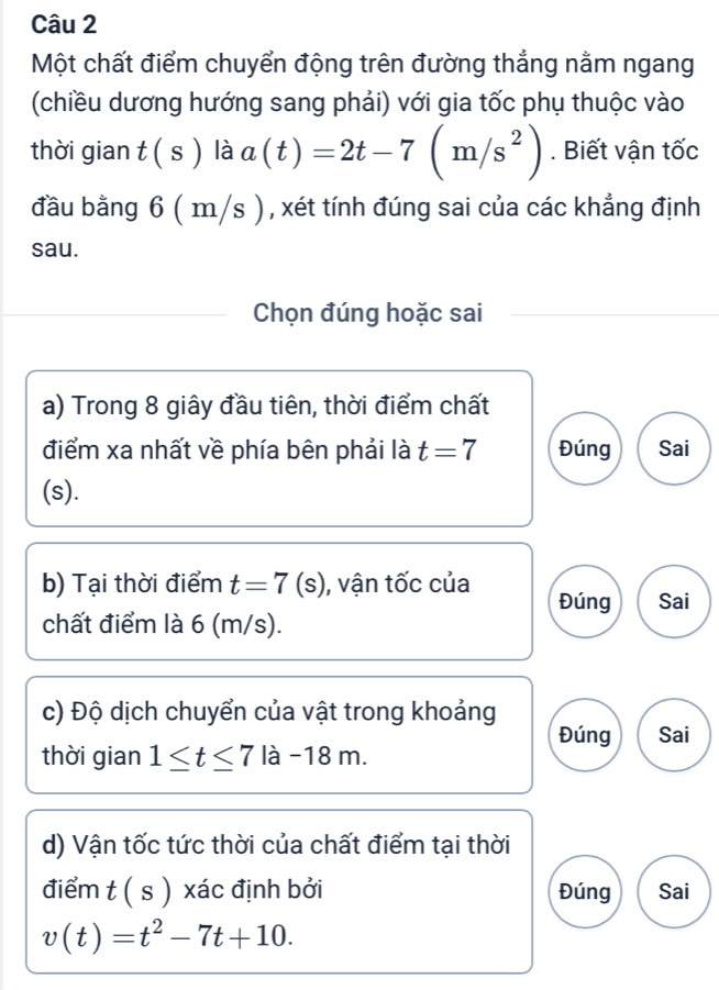 Một chất điểm chuyển động trên đường thẳng nằm ngang
(chiều dương hướng sang phải) với gia tốc phụ thuộc vào
thời gian t(s) là a(t)=2t-7(m/s^2). Biết vận tốc
đầu bằng 6 ( m/s ) , xét tính đúng sai của các khẳng định
sau.
Chọn đúng hoặc sai
a) Trong 8 giây đầu tiên, thời điểm chất
điểm xa nhất về phía bên phải là t=7 Đúng Sai
(s).
b) Tại thời điểm t=7(s) , vận tốc của Đúng Sai
chất điểm là 6 (m/s).
c) Độ dịch chuyển của vật trong khoảng
Đúng Sai
thời gian 1≤ t≤ 7la-18m. 
d) Vận tốc tức thời của chất điểm tại thời
điểm t(s) xác định bởi Đúng Sai
v(t)=t^2-7t+10.