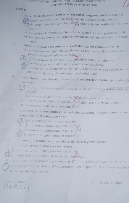 nstitUt supérieur de téchniques MédiCaLes
INTERROGATION DE GYNECOLOGIE
SERIE B
1.  Encerclez la mauvaise réponse en rapport des organes génitaux externes :
ley petites lèvres sont deux replis cutanés d'apparence muqueuse :
en les corps érectiles sont formes on clitoris, bulbe vestibulaire et gran
levres 
(  Les glandes localisées sont formées de : glande Skene et glande Bartholin ;
d). Les glandes Skene, et Bartholin servent humidifiées la vulve et lubrifier
vagin
  Encerclez la bonne réponse en rapports des organes génitaux internes :
a) le vagin est un organe de copulation ; sa repose sexuelle se déroule en t
phases (excitation, plateau et orgasmes) ;
e  r  prifice externe du coi utérin est punctiforme chez la multipare .
L'orifice externe du col est à bec canard chez la nullipare
Le vagin est un organe de copulation, sa repose sexuelle se déroule en qua
phases (excitation, plateau, orgasme et résolution).
· 1 .  Encerclez la mauvaise réponse en cas d'une sécrétion physiologique des per
blanches .
1) La desquamation vaginale est caractérisée par une leucorrhée laiteuse
abondante .
) La glaire cervicale est translucide analugue au blanc d'œuf cru ;
) Absence des troubles fonctionnels (irritation, prurit et dyspareunie) :
d) E lle necessite un traîtement approprié
∵ 1 .  Encerclez la bonne réponse : les principaux agents infectieux générateurs
lecorrhées pathologiques sont :
e) Trichomonas gonocoque et la syphilis
( Trchomonas, gonocoque et le sida
richomonas, gonocoque et le B K
Trichomonas, gonocoque et candidose
, √   Encerclez la bonne réponse : En cas de Fibro-myome utérin :
de sont des tumeurs malignes de l'utérus
Le sont des tumeurs bénignes de l'ovaire
t e signe fonctionnel révélateur est la mémprragie
《  La complication pendant la grossesse au 3''''' trimestre est l'avortement tardif
e) L a complication du défaut d'implantation avec risque de GEU est retrouvée à
trimestre de la grossesse
FONNE CHANCE Dr. Joha KATSHUNGA
NER