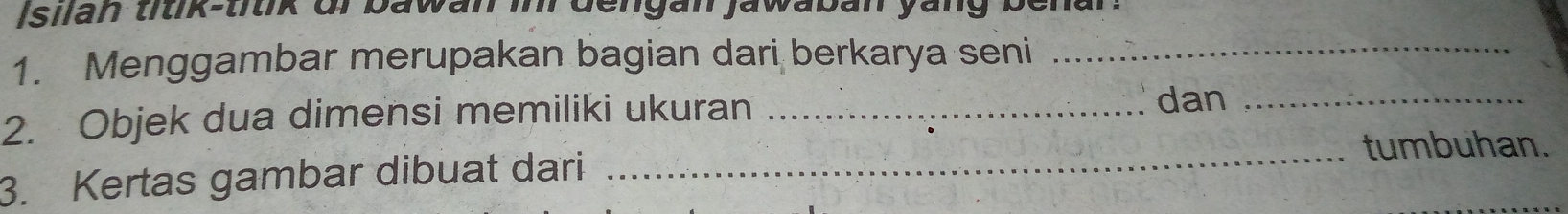 Isilan titik-titik or bawan inr dengan jawaban yang benar. 
1. Menggambar merupakan bagian dari berkarya seni_ 
2. Objek dua dimensi memiliki ukuran_ 
dan_ 
tumbuhan. 
3. Kertas gambar dibuat dari_