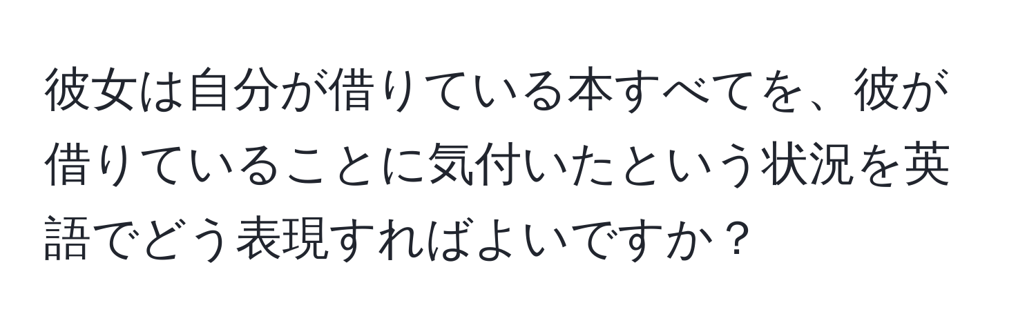 彼女は自分が借りている本すべてを、彼が借りていることに気付いたという状況を英語でどう表現すればよいですか？