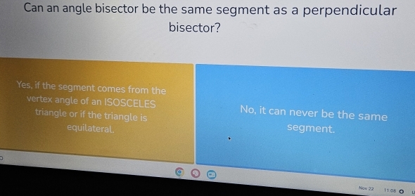 Can an angle bisector be the same segment as a perpendicular
bisector?
Yes, if the segment comes from the
vertex angle of an ISOSCELES No, it can never be the same
triangle or if the triangle is segment.
equilateral.
Nov 22 11:0.8