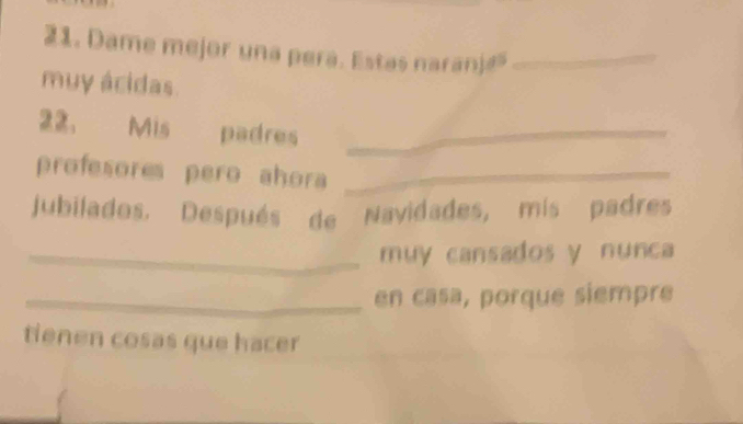 Dame mejor una pera. Estas naranj_ 
muy ácidas. 
22. Mis padres_ 
profesores pero ahora_ 
jubilados. Después de Navidades, mis padres 
_muy cansados y nunca 
_en casa, porque siempre 
tienen cosas que hacer